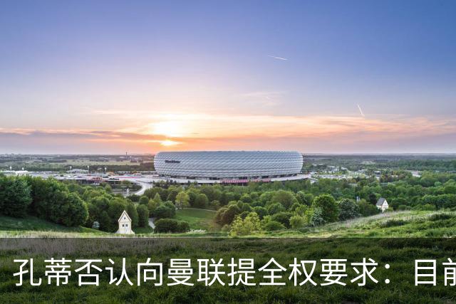 孔蒂否认向曼联提全权要求：目前没有深入谈判